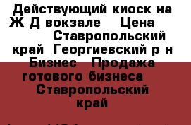 Действующий киоск на Ж/Д вокзале. › Цена ­ 50 000 - Ставропольский край, Георгиевский р-н Бизнес » Продажа готового бизнеса   . Ставропольский край